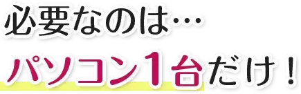 必要なのは…パソコン１台だけ！